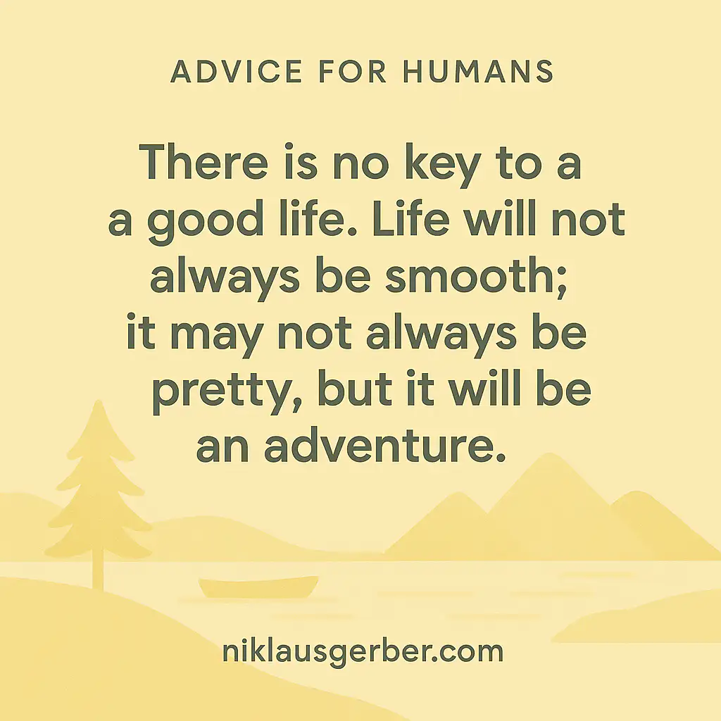 There is no key to a good life. Life will not always be smooth; it may not always be pretty, but it will be an adventure.